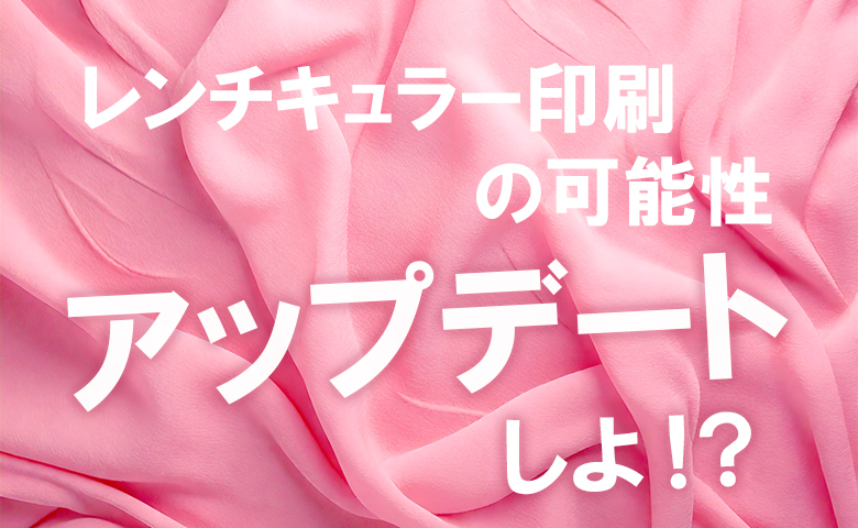 レンチキュラー印刷の可能性を、アップデートしよ!？